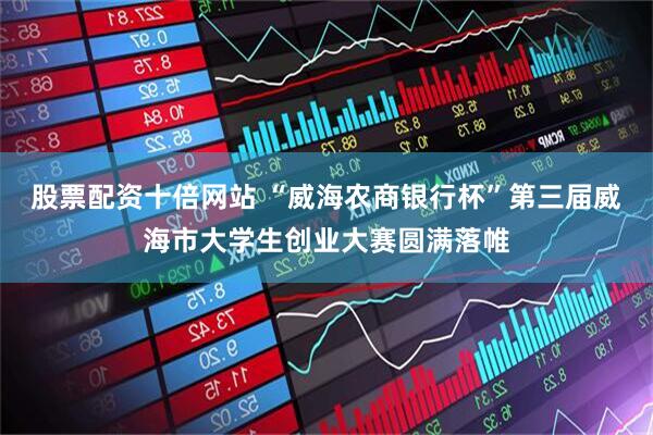 股票配资十倍网站 “威海农商银行杯”第三届威海市大学生创业大赛圆满落帷