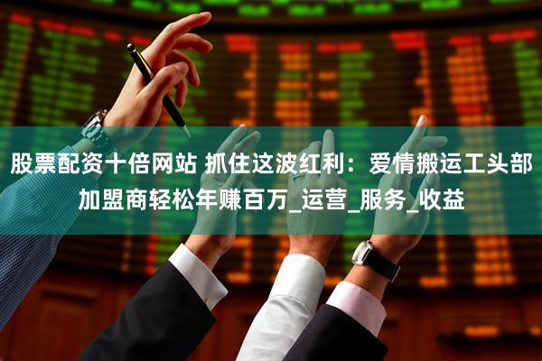股票配资十倍网站 抓住这波红利：爱情搬运工头部加盟商轻松年赚百万_运营_服务_收益