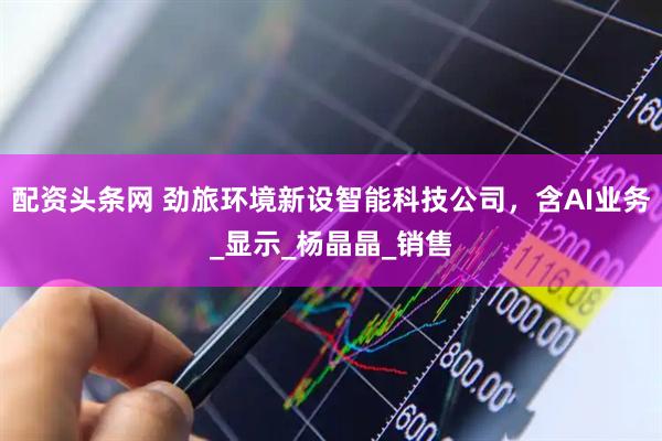 配资头条网 劲旅环境新设智能科技公司，含AI业务_显示_杨晶晶_销售