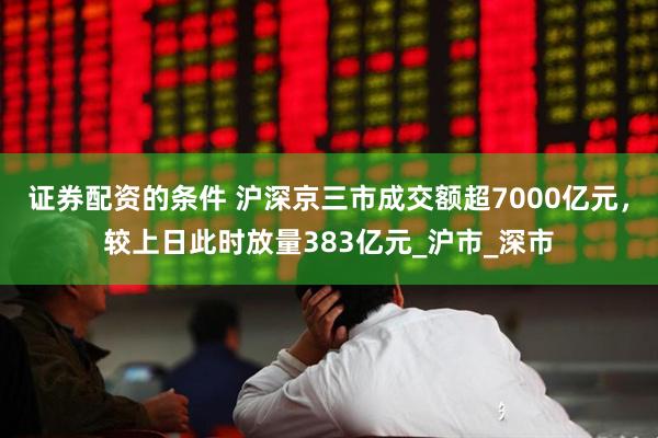 证券配资的条件 沪深京三市成交额超7000亿元，较上日此时放量383亿元_沪市_深市
