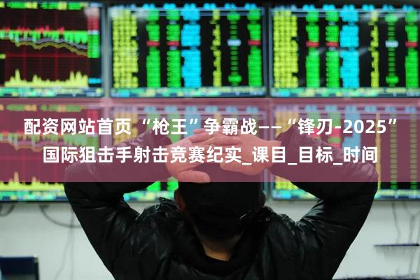 配资网站首页 “枪王”争霸战——“锋刃-2025”国际狙击手射击竞赛纪实_课目_目标_时间