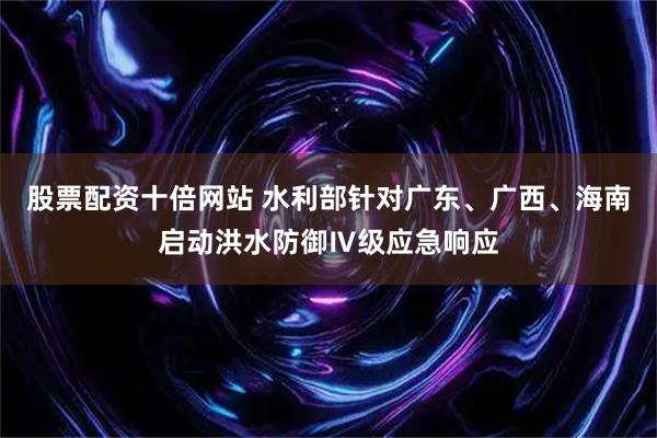 股票配资十倍网站 水利部针对广东、广西、海南启动洪水防御Ⅳ级应急响应