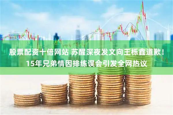 股票配资十倍网站 苏醒深夜发文向王栎鑫道歉！15年兄弟情因排练误会引发全网热议