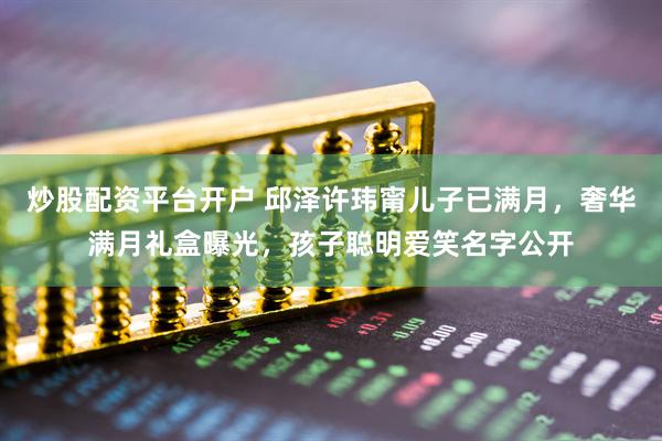 炒股配资平台开户 邱泽许玮甯儿子已满月，奢华满月礼盒曝光，孩子聪明爱笑名字公开