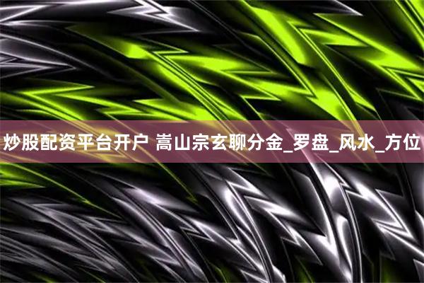 炒股配资平台开户 嵩山宗玄聊分金_罗盘_风水_方位