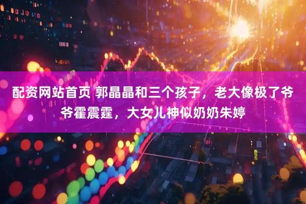 配资网站首页 郭晶晶和三个孩子，老大像极了爷爷霍震霆，大女儿神似奶奶朱婷