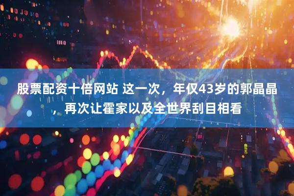 股票配资十倍网站 这一次，年仅43岁的郭晶晶，再次让霍家以及全世界刮目相看