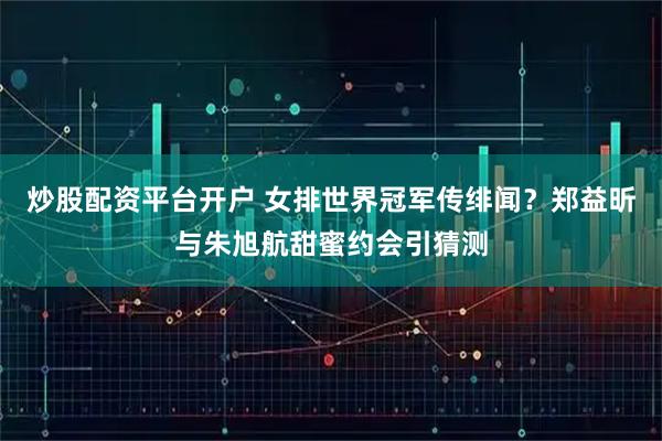 炒股配资平台开户 女排世界冠军传绯闻？郑益昕与朱旭航甜蜜约会引猜测