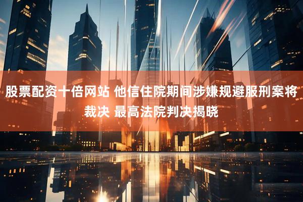 股票配资十倍网站 他信住院期间涉嫌规避服刑案将裁决 最高法院判决揭晓