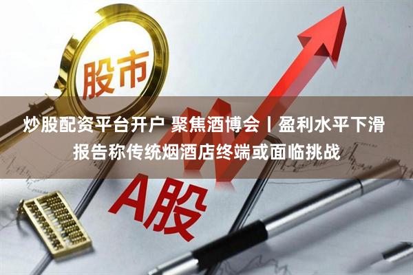 炒股配资平台开户 聚焦酒博会丨盈利水平下滑 报告称传统烟酒店终端或面临挑战