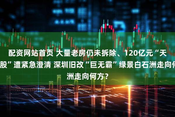 配资网站首页 大量老房仍未拆除、120亿元“天价入股”遭紧急澄清 深圳旧改“巨无霸”绿景白石洲走向何方？