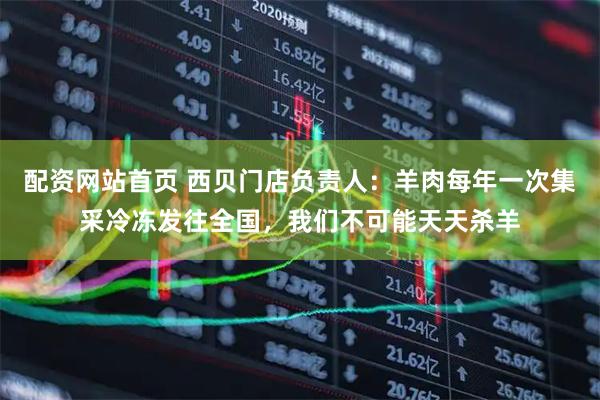 配资网站首页 西贝门店负责人：羊肉每年一次集采冷冻发往全国，我们不可能天天杀羊