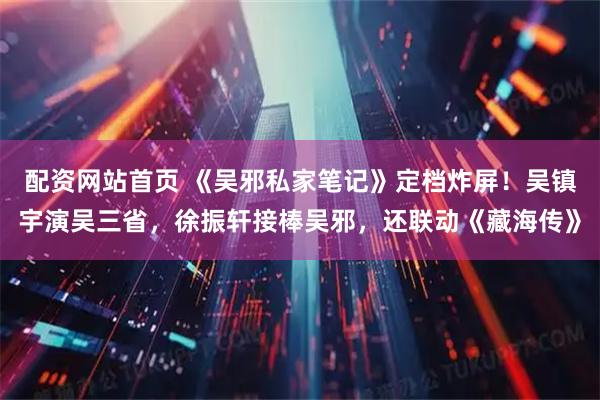 配资网站首页 《吴邪私家笔记》定档炸屏！吴镇宇演吴三省，徐振轩接棒吴邪，还联动《藏海传》