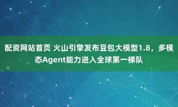 配资网站首页 火山引擎发布豆包大模型1.8，多模态Agent能力进入全球第一梯队