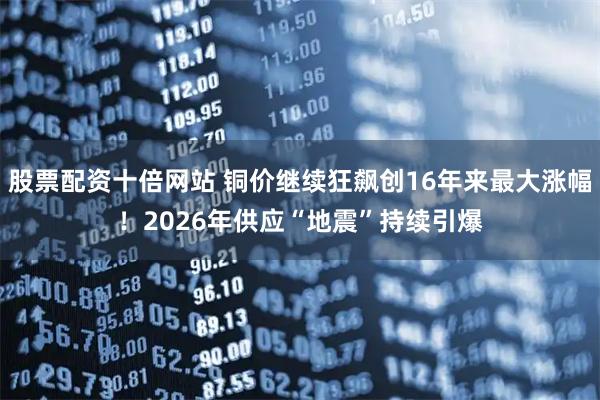 股票配资十倍网站 铜价继续狂飙创16年来最大涨幅！2026年供应“地震”持续引爆