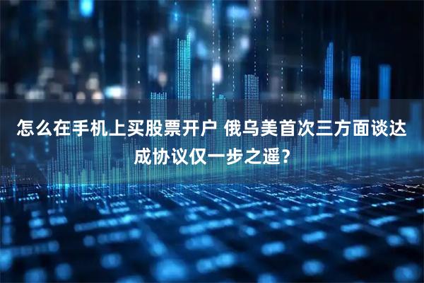怎么在手机上买股票开户 俄乌美首次三方面谈　达成协议仅一步之遥？