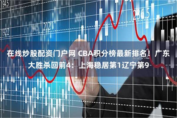 在线炒股配资门户网 CBA积分榜最新排名!广东大胜杀回前4:上海稳居第1辽宁第9