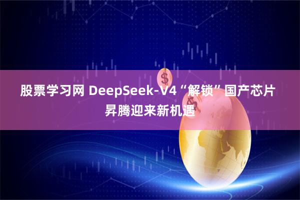 股票学习网 DeepSeek-V4“解锁”国产芯片 昇腾迎来新机遇